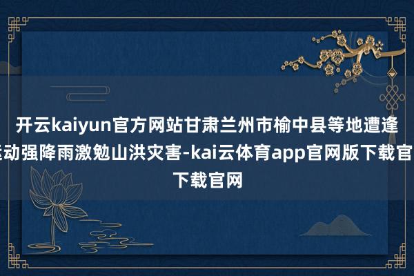 开云kaiyun官方网站甘肃兰州市榆中县等地遭逢运动强降雨激勉山洪灾害-kai云体育app官网版下载官网
