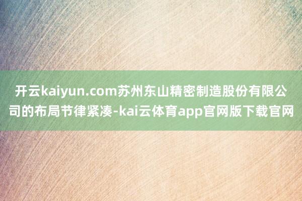 开云kaiyun.com苏州东山精密制造股份有限公司的布局节律紧凑-kai云体育app官网版下载官网