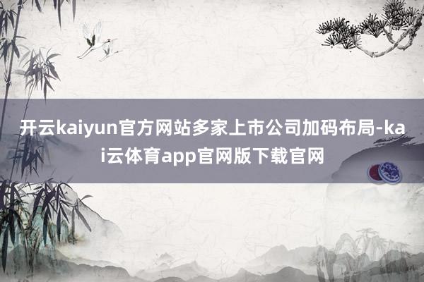 开云kaiyun官方网站多家上市公司加码布局-kai云体育app官网版下载官网