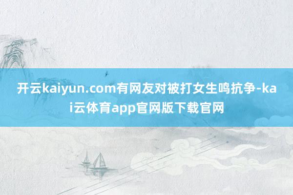 开云kaiyun.com有网友对被打女生鸣抗争-kai云体育app官网版下载官网