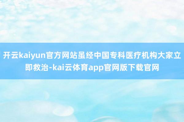 开云kaiyun官方网站虽经中国专科医疗机构大家立即救治-kai云体育app官网版下载官网