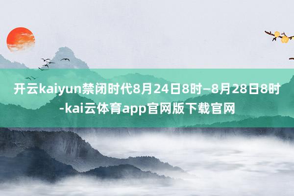 开云kaiyun禁闭时代8月24日8时—8月28日8时-kai云体育app官网版下载官网
