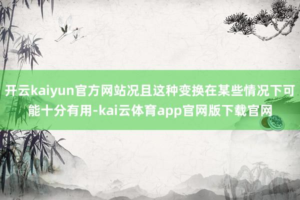 开云kaiyun官方网站况且这种变换在某些情况下可能十分有用-kai云体育app官网版下载官网