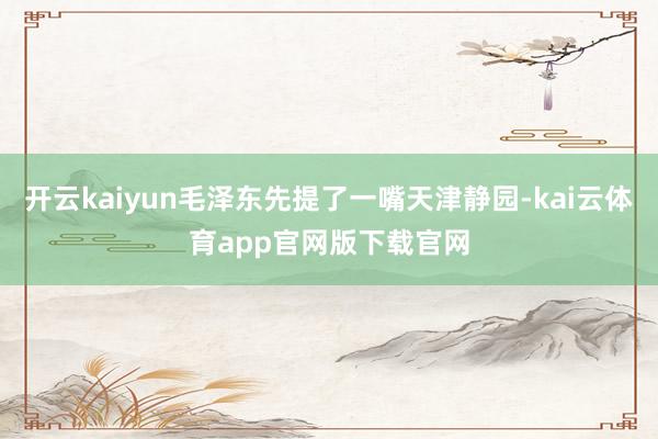 开云kaiyun毛泽东先提了一嘴天津静园-kai云体育app官网版下载官网