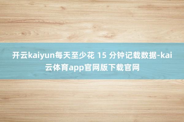开云kaiyun每天至少花 15 分钟记载数据-kai云体育app官网版下载官网