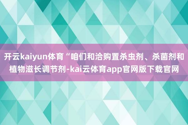 开云kaiyun体育“咱们和洽购置杀虫剂、杀菌剂和植物滋长调节剂-kai云体育app官网版下载官网