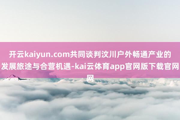 开云kaiyun.com共同谈判汶川户外畅通产业的发展旅途与合营机遇-kai云体育app官网版下载官网