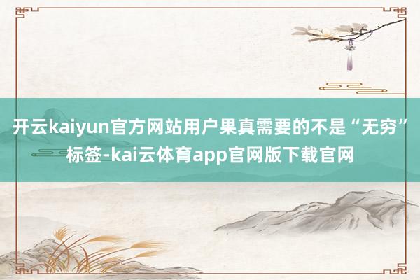 开云kaiyun官方网站用户果真需要的不是“无穷”标签-kai云体育app官网版下载官网