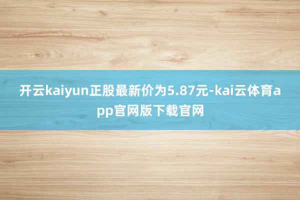 开云kaiyun正股最新价为5.87元-kai云体育app官网版下载官网