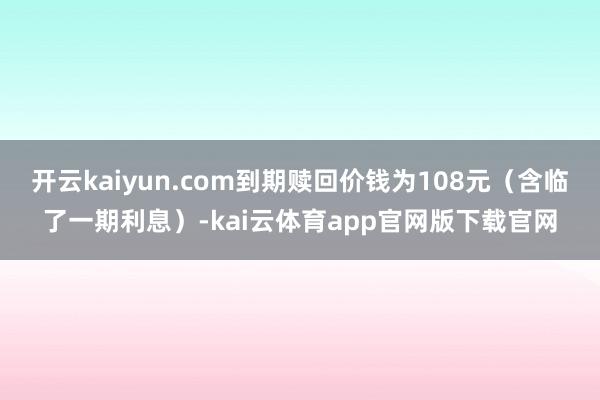 开云kaiyun.com到期赎回价钱为108元（含临了一期利息）-kai云体育app官网版下载官网