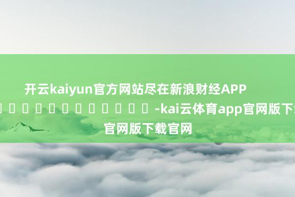 开云kaiyun官方网站尽在新浪财经APP            													-kai云体育app官网版下载官网