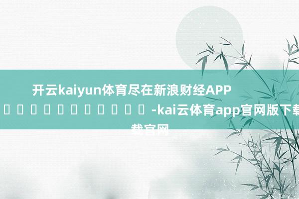 开云kaiyun体育尽在新浪财经APP            													-kai云体育app官网版下载官网