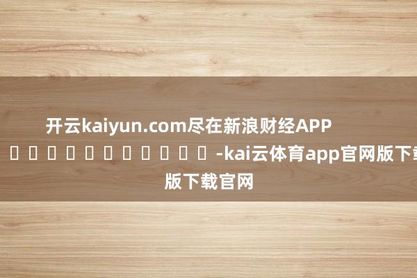 开云kaiyun.com尽在新浪财经APP            													-kai云体育app官网版下载官网