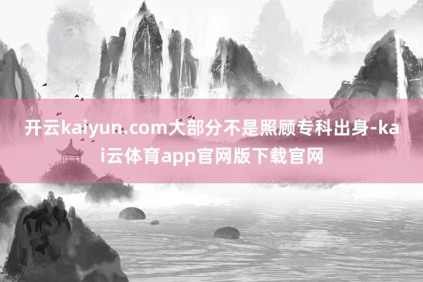 开云kaiyun.com大部分不是照顾专科出身-kai云体育app官网版下载官网