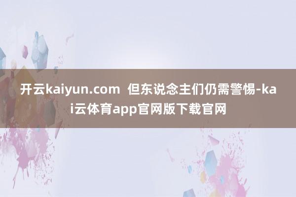 开云kaiyun.com 但东说念主们仍需警惕-kai云体育app官网版下载官网
