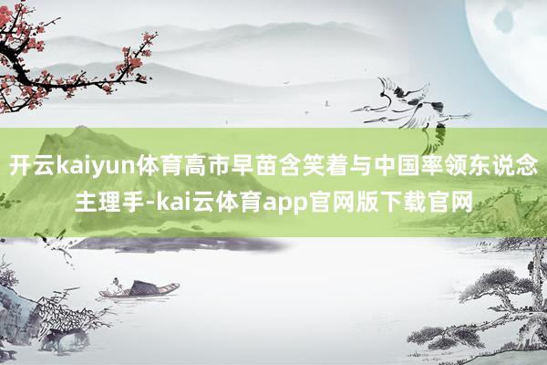 开云kaiyun体育高市早苗含笑着与中国率领东说念主理手-kai云体育app官网版下载官网