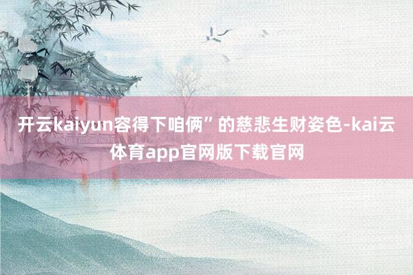 开云kaiyun容得下咱俩”的慈悲生财姿色-kai云体育app官网版下载官网