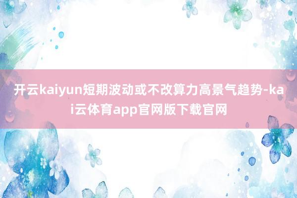 开云kaiyun短期波动或不改算力高景气趋势-kai云体育app官网版下载官网