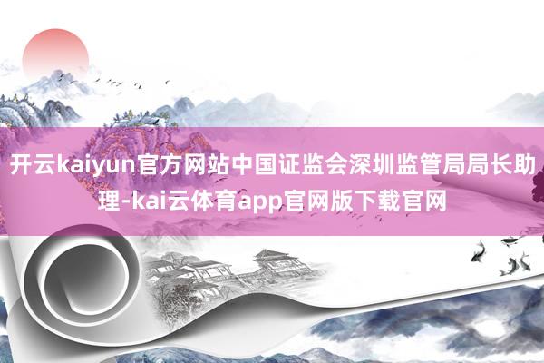 开云kaiyun官方网站中国证监会深圳监管局局长助理-kai云体育app官网版下载官网