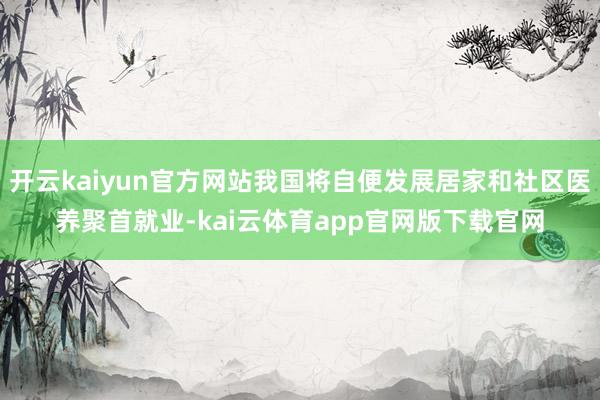 开云kaiyun官方网站我国将自便发展居家和社区医养聚首就业-kai云体育app官网版下载官网