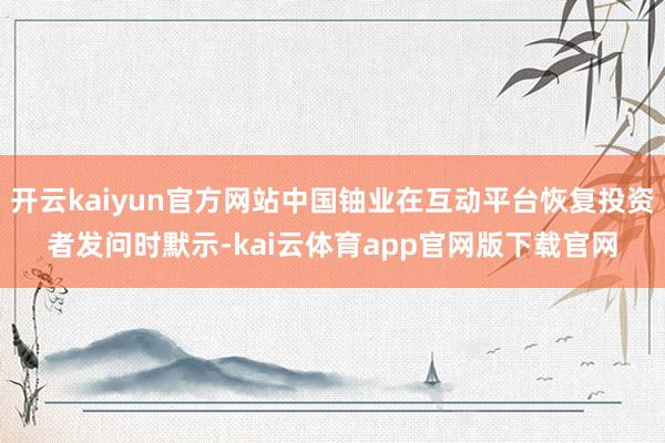 开云kaiyun官方网站中国铀业在互动平台恢复投资者发问时默示-kai云体育app官网版下载官网