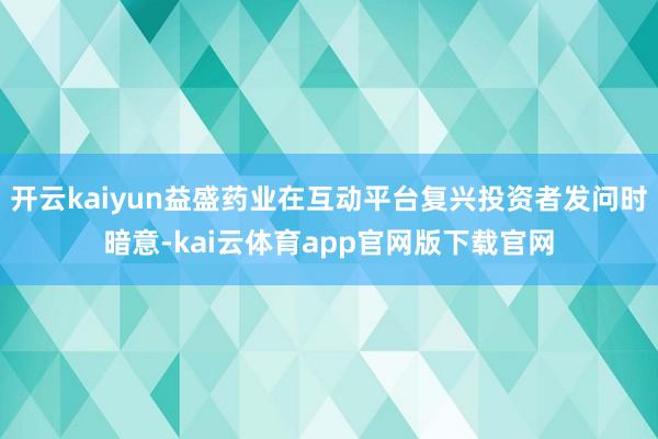 开云kaiyun益盛药业在互动平台复兴投资者发问时暗意-kai云体育app官网版下载官网