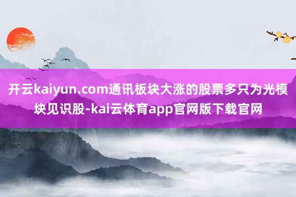 开云kaiyun.com通讯板块大涨的股票多只为光模块见识股-kai云体育app官网版下载官网