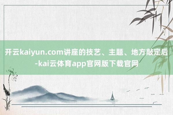 开云kaiyun.com讲座的技艺、主题、地方敲定后-kai云体育app官网版下载官网