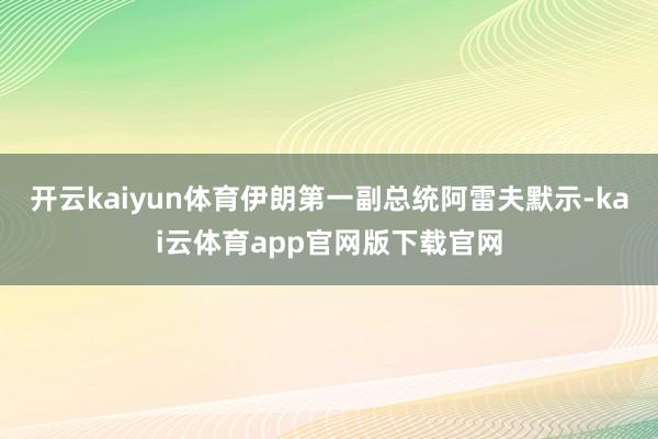 开云kaiyun体育伊朗第一副总统阿雷夫默示-kai云体育app官网版下载官网